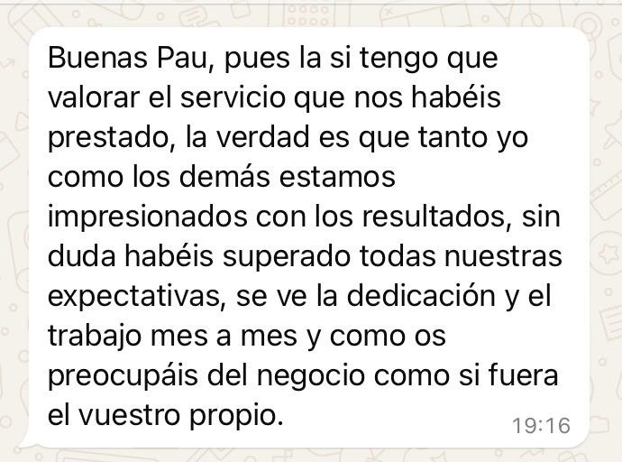 Review from a customer in spanish saying: Hello Pau, honestly if I had to evaluate the service you have provided, the truth is me as well as the rest of us are impressed with the results, you have completely exceeded all of our expectations, we can tell the dedication and work [you are doing] month by month and how you worry about our business as if it was your own.